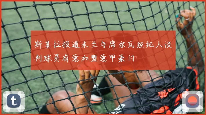 斯基拉报道米兰与席尔瓦经纪人谈判球员有意加盟意甲豪门