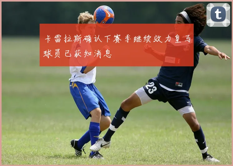 卡雷拉斯确认下赛季继续效力皇马球员已获知消息