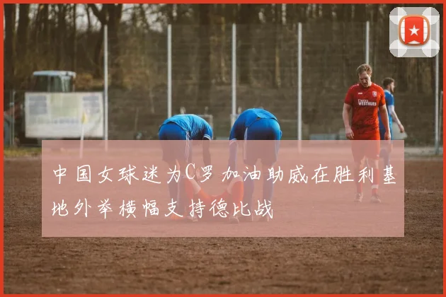 中国女球迷为C罗加油助威在胜利基地外举横幅支持德比战