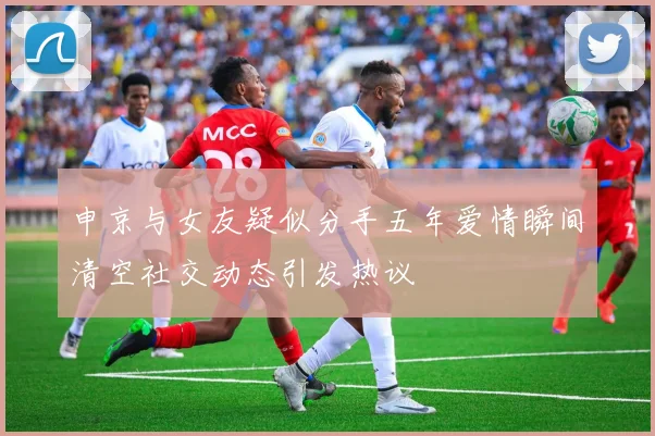 申京与女友疑似分手五年爱情瞬间清空社交动态引发热议
