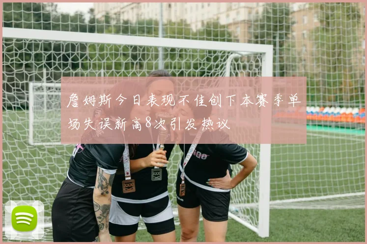 詹姆斯今日表现不佳创下本赛季单场失误新高8次引发热议