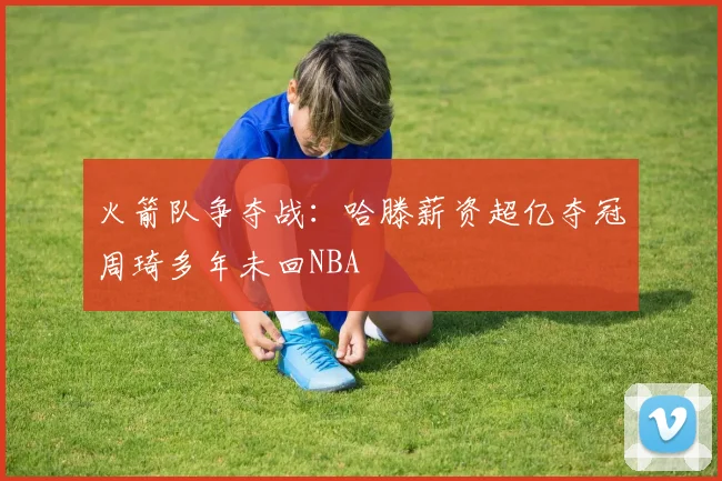 火箭队争夺战：哈滕薪资超亿夺冠周琦多年未回NBA