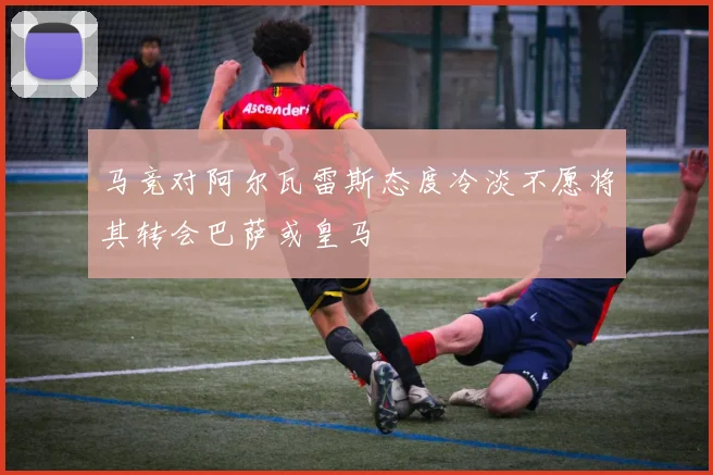 马竞对阿尔瓦雷斯态度冷淡不愿将其转会巴萨或皇马