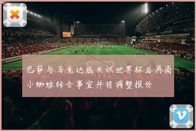 巴萨与马竞达成共识世界杯后再商小蜘蛛转会事宜并将调整报价
