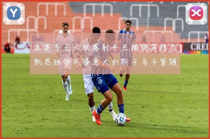 本赛季五大联赛射手王揭晓英格兰凯恩独领风骚意大利斯卡马卡紧随其后