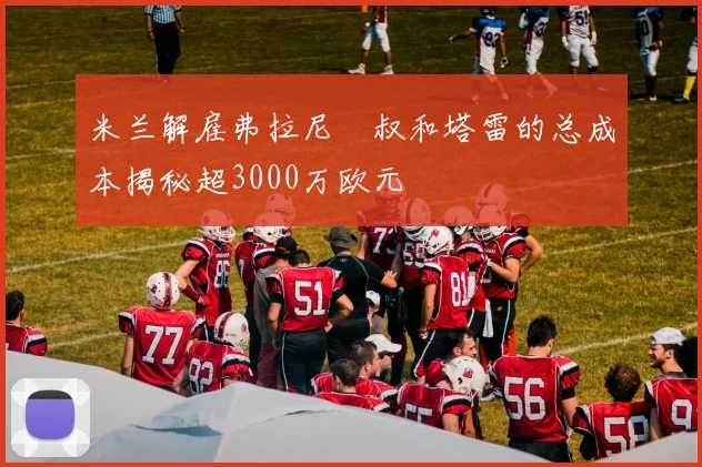 米兰解雇弗拉尼囧叔和塔雷的总成本揭秘超3000万欧元