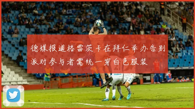 德媒报道格雷茨卡在拜仁举办告别派对参与者需统一穿白色服装