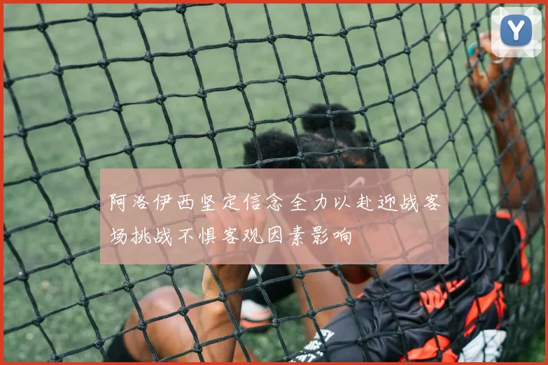 阿洛伊西坚定信念全力以赴迎战客场挑战不惧客观因素影响