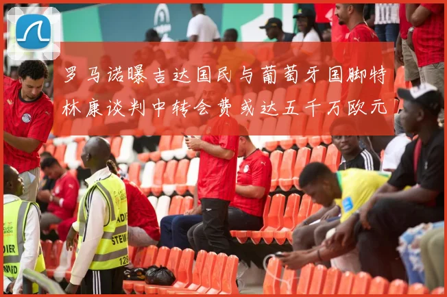 罗马诺曝吉达国民与葡萄牙国脚特林康谈判中转会费或达五千万欧元