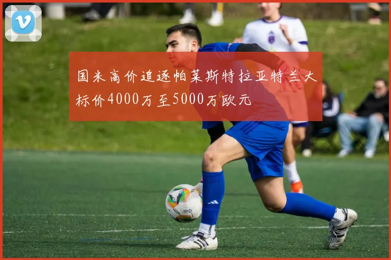 国米高价追逐帕莱斯特拉亚特兰大标价4000万至5000万欧元