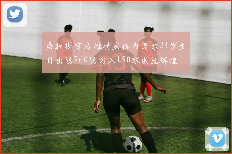 桑托斯官方推特庆祝内马尔34岁生日出场260场打入150球成就辉煌