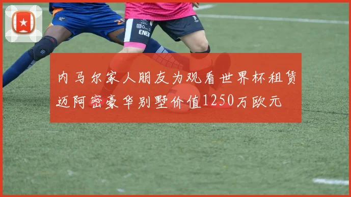 内马尔家人朋友为观看世界杯租赁迈阿密豪华别墅价值1250万欧元