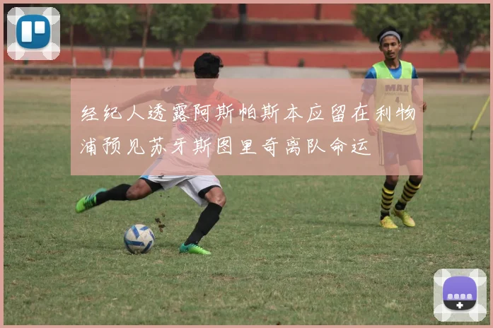 经纪人透露阿斯帕斯本应留在利物浦预见苏牙斯图里奇离队命运