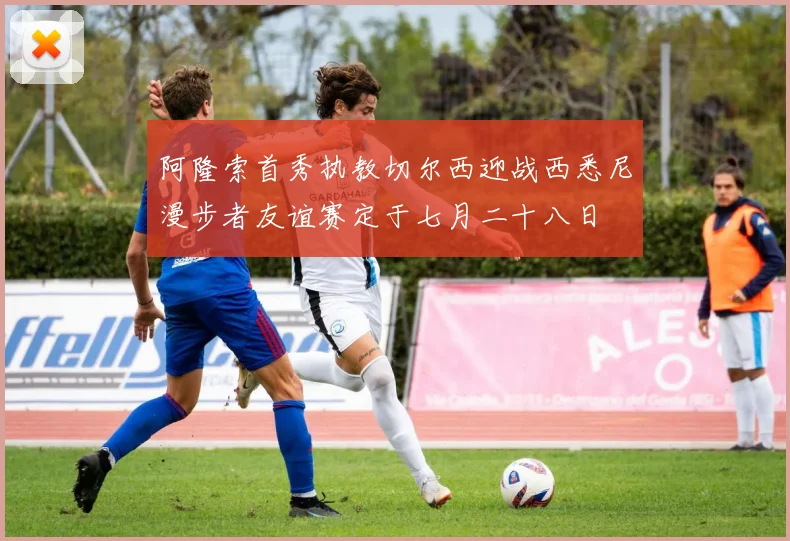 阿隆索首秀执教切尔西迎战西悉尼漫步者友谊赛定于七月二十八日