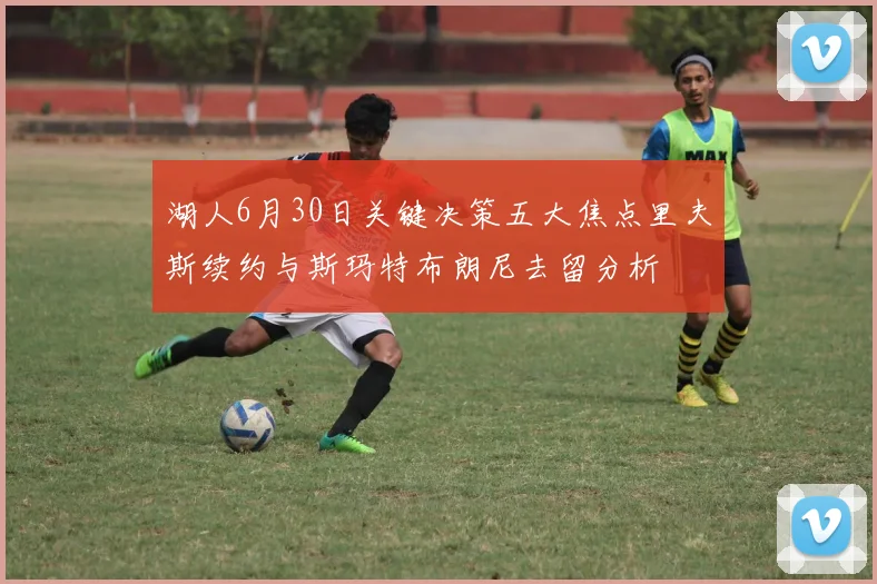 湖人6月30日关键决策五大焦点里夫斯续约与斯玛特布朗尼去留分析